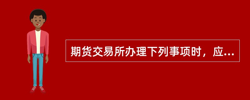 期货交易所办理下列事项时，应当经国务院期货监督管理机构批准的有（）。