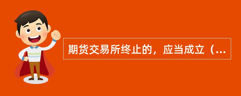 期货交易所终止的，应当成立（　）。