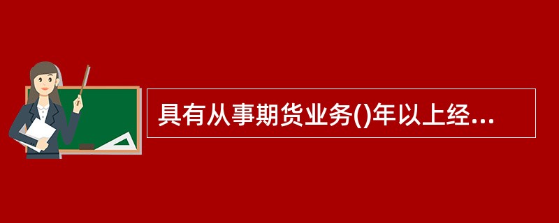 具有从事期货业务()年以上经验的人员，申请期货公司董事长.监事会主席.高级管理人员任职资格的，学历可以放宽至大学专科。