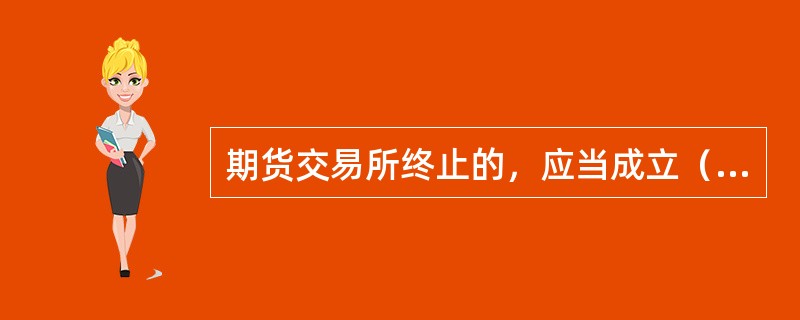 期货交易所终止的，应当成立（）。
