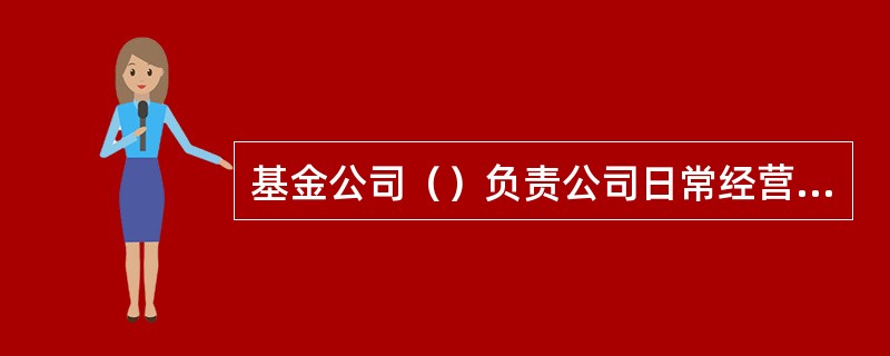 基金公司（）负责公司日常经营管理工作。