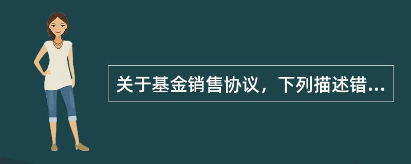 关于基金销售协议，下列描述错误的是()。<br />Ⅰ．基金销售协议是基金管理人与基金销售机构之间签署的协议<br />Ⅱ．具有基金代销资格的销售机构可以先销售基金产品，再补充