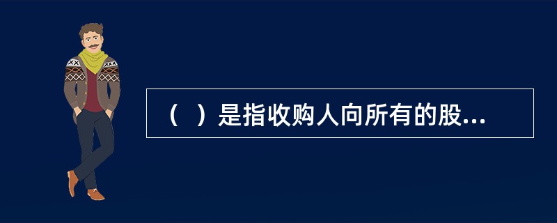 （  ）是指收购人向所有的股票持有人发出购买上市公司股份的收购要约，收购该上市公司股份的行为。