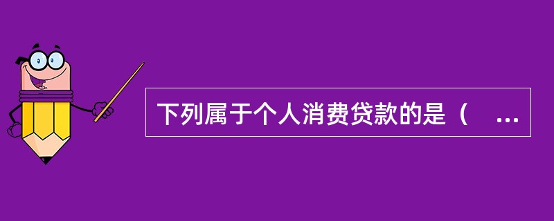 下列属于个人消费贷款的是（　）。