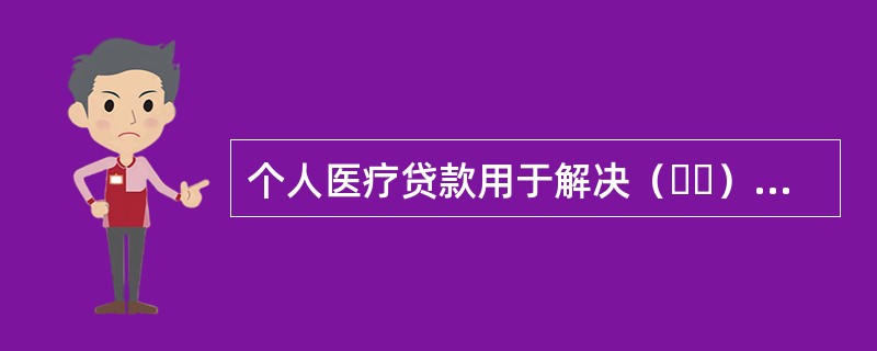 个人医疗贷款用于解决（  ）就医时的资金短缺问题的贷款。