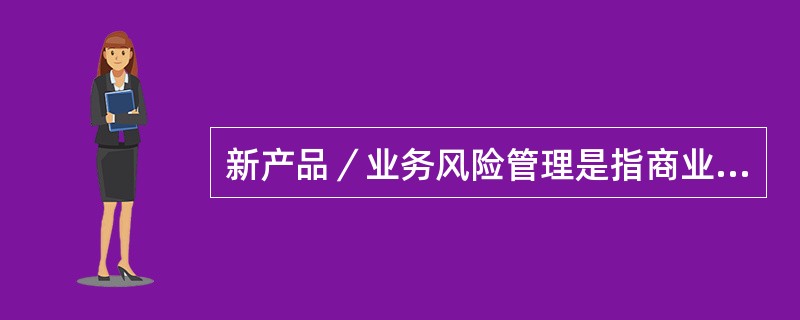 新产品／业务风险管理是指商业银行产品主管部门在新产品／业务立项申请.需求设计.技术开发.测试投产等各环节，运用定量或定性方法对新产品／业务进行风险识别.评估和控制，并由风险管理部门进行风险审查和监督管