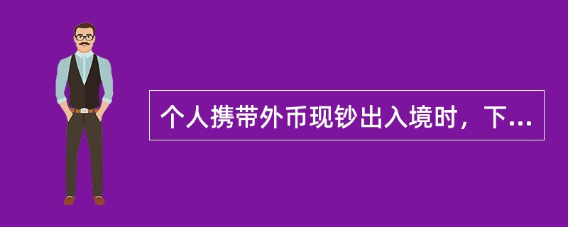 个人携带外币现钞出入境时，下列不符合外币现钞管理规定的做法是（　　）。