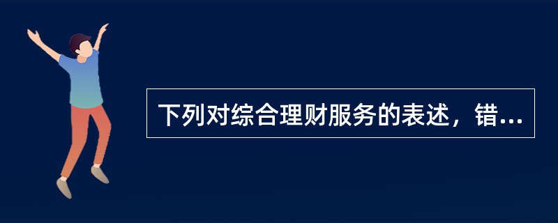 下列对综合理财服务的表述，错误的是()。