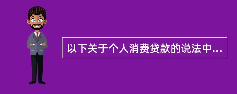 以下关于个人消费贷款的说法中，不正确的是（　）。