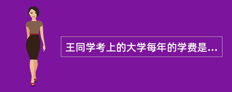 王同学考上的大学每年的学费是8000元，专业学制是四年，根据新国家助学贷款管理办法规定，王同学可以申请国家助学贷款的最高额度为每学年()元。