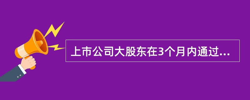 上市公司大股东在3个月内通过证券交易所集中竞价交易减持股份的总数，不得超过公司股份总数的（　　）。