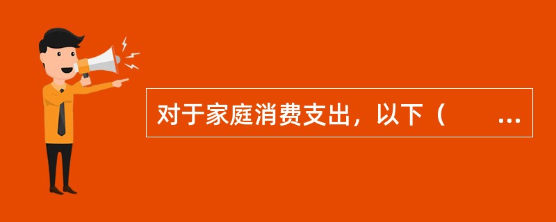 对于家庭消费支出，以下（　　）描述是正确的。