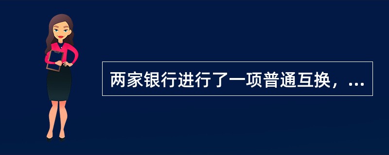 两家银行进行了一项普通互换，互换的属性为：<br />名义本金为5亿美元；<br />互换的固定利率部分是7％，这同时也是当前市场的利率；<br />互换的浮动利率