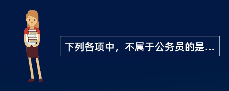 下列各项中，不属于公务员的是（）。