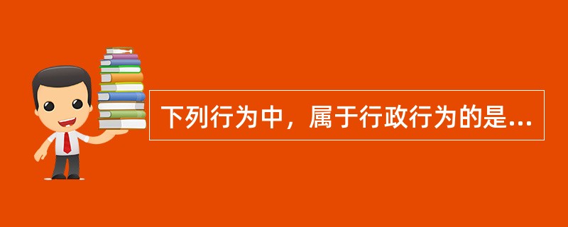 下列行为中，属于行政行为的是（）。
