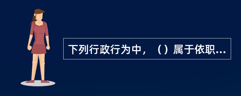 下列行政行为中，（）属于依职权的行政行为。