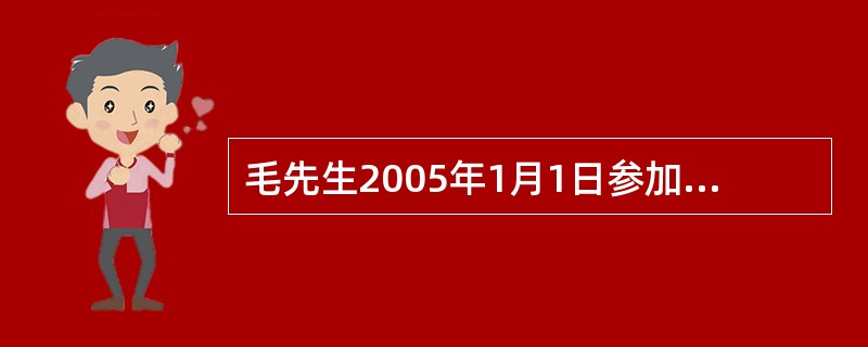 毛先生2005年1月1日参加了企业年金计划，企业年金计划方案规定公司和个人年底一次性供款，个人供款额为当年平均工资的4%，公司配款是个人供款额的80%，年均投资回报率5%，公司供款可按照阶梯法和阶段法