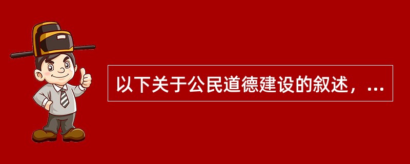 以下关于公民道德建设的叙述，正确的是()：①公民道德建设以科学的价值追求为实践指向；②公民道德建设以“善”的行为规范为基本形式；③公民道德建设为人们的行为选择提供价值支撑和价值导向；④公民道德建设能增