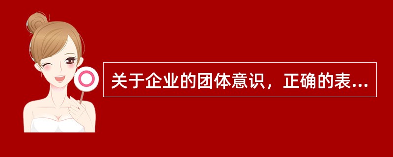 关于企业的团体意识，正确的表述包括()。①企业团体意识是企业内部凝聚力形成的重要心理因素；②企业团体意识能使企业员工把自己的工作和行为看成是实现企业目标的一个组成部分；③企业团体意识能使企业员工对企业