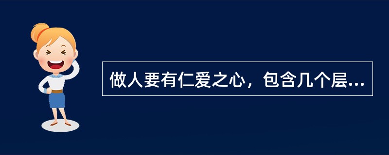 做人要有仁爱之心，包含几个层次的含义：第一层：“亲亲”，即对亲人的爱；第二层：“仁民”，即对大众的爱；第三层：“爱物”，即对万物的爱。()