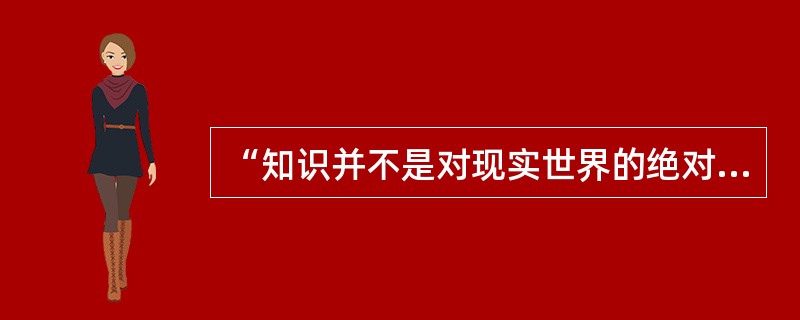 “知识并不是对现实世界的绝对正确的表征，而只是一种关于各种现象的较为可靠的解释或假设。”持这种知识观的是()