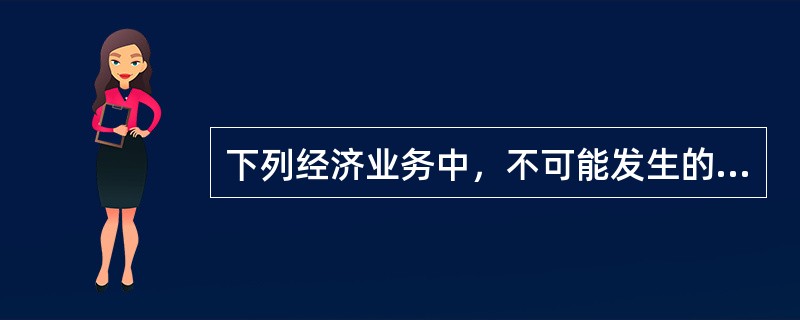 下列经济业务中，不可能发生的是（）。