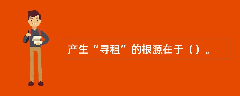 产生“寻租”的根源在于（）。