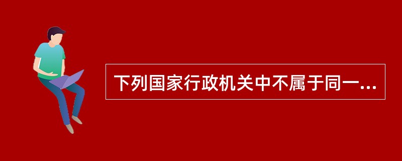 下列国家行政机关中不属于同一行政层级的是（）。