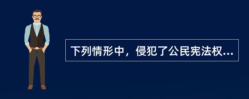 下列情形中，侵犯了公民宪法权利的是（）。