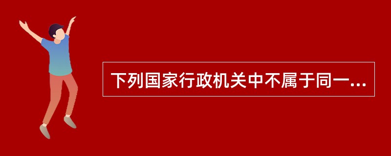 下列国家行政机关中不属于同一行政层级的是（）。