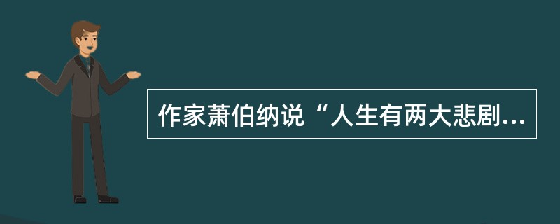 作家萧伯纳说“人生有两大悲剧，一是没得到你心爱的东西.另一是得到了你心爱的东西”；学者周国平则说“人生有两大快乐，一是没有得到你心爱的东醇，于是你可以去寻求和创造，另一是得到了你心爱的东西，于是你可以