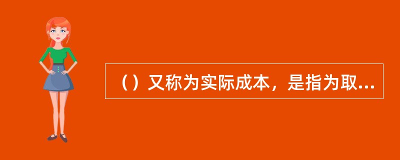 （）又称为实际成本，是指为取得或制造某项财产物资实际支付的现金或其他等价物。