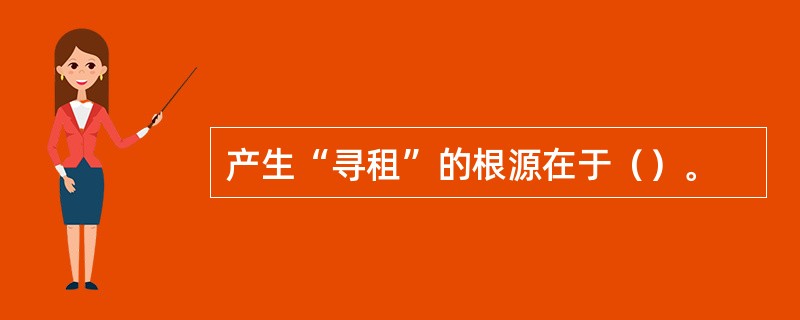 产生“寻租”的根源在于（）。