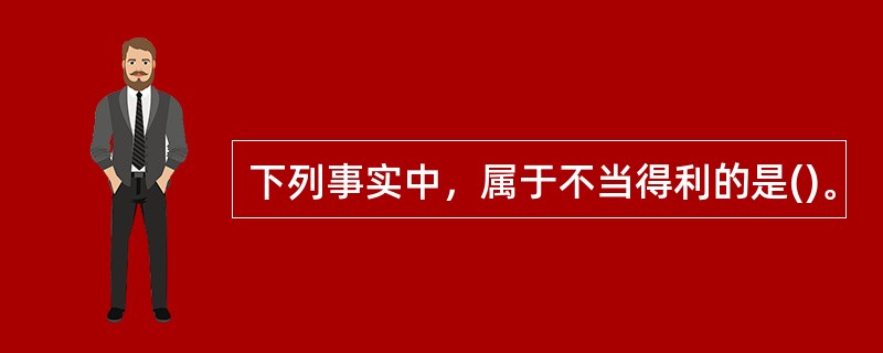 下列事实中，属于不当得利的是()。