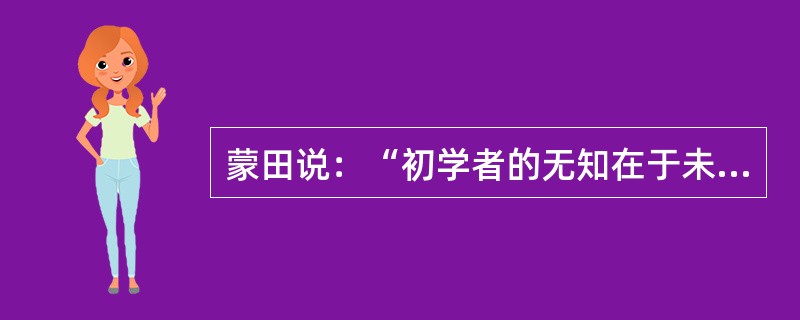 蒙田说：“初学者的无知在于未学，而学者的无知在于学后。”意思是说，第一种无知是连字都不识，当然谈不上有学问；第二种无知却是错读了许多书，反而变得无知。“初学者”的无知容易辨别、也容易避免；但是“读书读