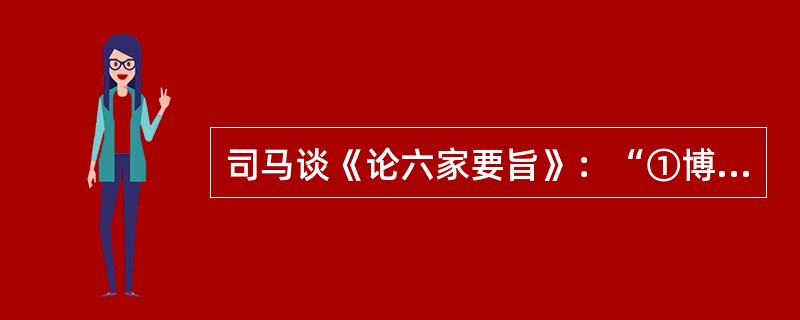 司马谈《论六家要旨》：“①博而寡要，劳而少功，是以其事难尽从；然其序君臣父子之礼，列夫妇长幼之别，不可易也。②俭而难遵，是以其事不可遍循；然其强本节用，不可废也。③严而少恩；然其正君臣上下之分，不可改