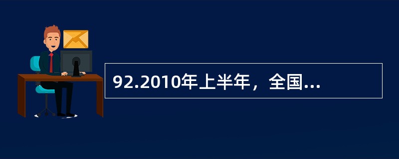 92.2010年上半年，全国原油产量为9848万吨，同比增长5.3%，上年同期为下降1%。进口原油11797万吨(海关统计)，增长30.2%。原油加工量20586万吨，增长17.9%，增速同比加快16