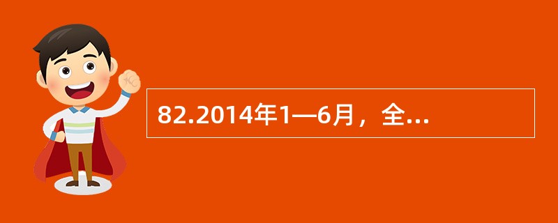 82.2014年1—6月，全国规模以上工业企业实现利润总额28649.8亿元，同比增长14%，增速比1—5月提高6个百分点；实现主营活动利润26722亿元，同比增长10.8%。6月，规模以上工业企业实