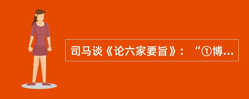 司马谈《论六家要旨》：“①博而寡要，劳而少功，是以其事难尽从；然其序君臣父子之礼，列夫妇长幼之别，不可易也。②俭而难遵，是以其事不可遍循；然其强本节用，不可废也。③严而少恩；然其正君臣上下之分，不可改