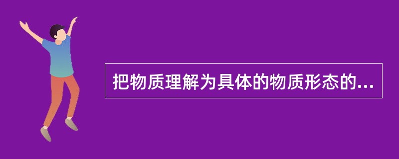 把物质理解为具体的物质形态的观点属于()。