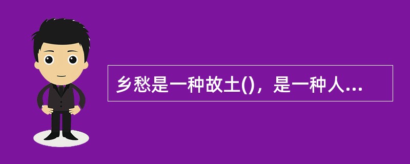 乡愁是一种故土()，是一种人文是一种社会()，是一种精神()。而在长期的社会迁延与情感沉积中，乡愁更是渐渐成为中华文化的传统元素与精神基因，成为民族情感的依凭与精神家园的归附。