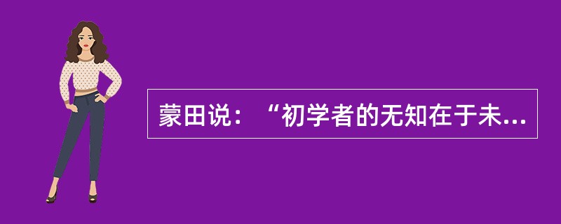 蒙田说：“初学者的无知在于未学，而学者的无知在于学后。”意思是说，第一种无知是连字都不识，当然谈不上有学问；第二种无知却是错读了许多书，反而变得无知。“初学者”的无知容易辨别、也容易避免；但是“读书读