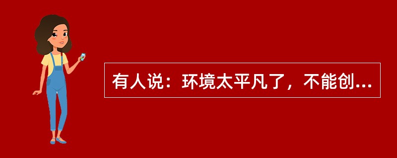 有人说：环境太平凡了，不能创造。平凡无过于一张白纸，八大山人挥毫画他几笔，便成为一幅名贵的杰作。平凡也无过于一块石头.到了米开朗基罗的手里，可以成为不朽的塑像。有人说：生活太单调了，不能创造。单调无过