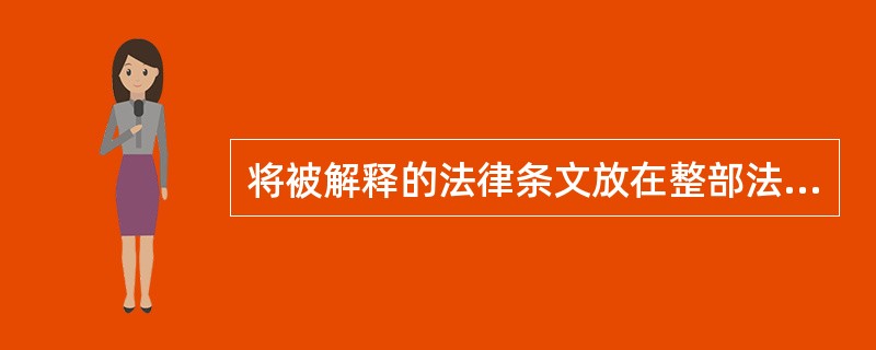 将被解释的法律条文放在整部法律中乃至整个法律体系中，联系此法条与其他法条的相互关系来解释法律。这种法律解释的方法称为()。