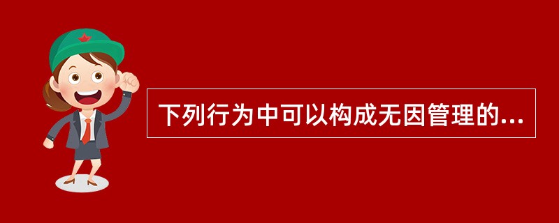 下列行为中可以构成无因管理的是()