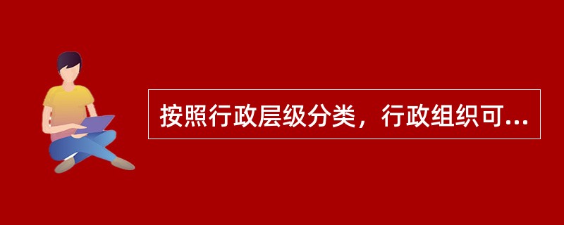 按照行政层级分类，行政组织可分为()。