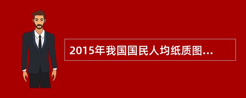 2015年我国国民人均纸质图书阅读量为4.58本，报纸和期刊阅读量分别为54.76期(份)和4.91期(份)，电子书阅读量为3.26本。与2014年相比，纸质图书和电子书阅读量略有上升，纸质报纸和期刊