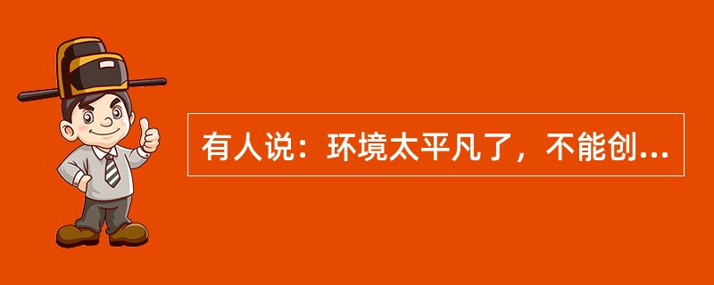 有人说：环境太平凡了，不能创造。平凡无过于一张白纸，八大山人挥毫画他几笔，便成为一幅名贵的杰作。平凡也无过于一块石头.到了米开朗基罗的手里，可以成为不朽的塑像。有人说：生活太单调了，不能创造。单调无过