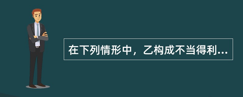 在下列情形中，乙构成不当得利的是()。