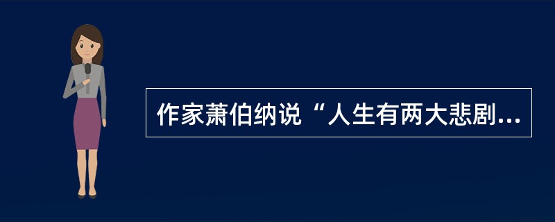 作家萧伯纳说“人生有两大悲剧，一是没得到你心爱的东西.另一是得到了你心爱的东西”；学者周国平则说“人生有两大快乐，一是没有得到你心爱的东醇，于是你可以去寻求和创造，另一是得到了你心爱的东西，于是你可以